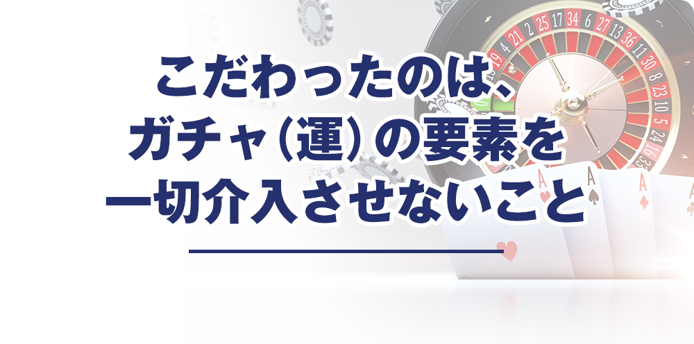 こだわったのは、ガチャ（運）の要素を一切介入させないこと